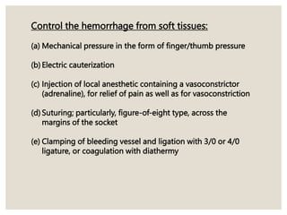 Control the hemorrhage from soft tissues:
(a) Mechanical pressure in the form of finger/thumb pressure
(b) Electric cauterization
(c) Injection of local anesthetic containing a vasoconstrictor
(adrenaline), for relief of pain as well as for vasoconstriction
(d) Suturing; particularly, figure-of-eight type, across the
margins of the socket
(e) Clamping of bleeding vessel and ligation with 3/0 or 4/0
ligature, or coagulation with diathermy
 