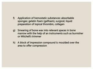 f) Application of hemostatic substances: absorbable
sponges: gelatin foam (gelfoam), surgicel, liquid
preparation of topical thrombin, collagen
g) Smearing of bone wax into relevant spaces in bone
marrow with the help of an instruments such as burnisher
or Mitchell’s trimmer
h) A block of impression compound is moulded over the
area to offer compression
 
