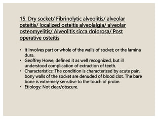 15. Dry socket/ Fibrinolytic alveolitis/ alveolar
osteitis/ localized osteitis alveolalgia/ alveolar
osteomyelitis/ Alveolitis sicca dolorosa/ Post
operative osteitis
• It involves part or whole of the walls of socket; or the lamina
dura.
• Geoffrey Howe, defined it as well recognized, but ill
understood complication of extraction of teeth.
• Characteristics: The condition is characterized by acute pain,
bony walls of the socket are denuded of blood clot. The bare
bone is extremely sensitive to the touch of probe.
• Etiology: Not clear/obscure.
 