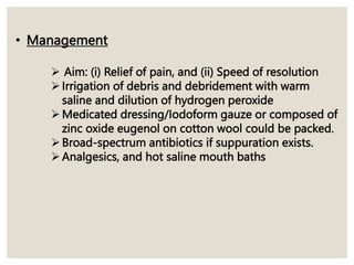 • Management
 Aim: (i) Relief of pain, and (ii) Speed of resolution
Irrigation of debris and debridement with warm
saline and dilution of hydrogen peroxide
Medicated dressing/Iodoform gauze or composed of
zinc oxide eugenol on cotton wool could be packed.
Broad-spectrum antibiotics if suppuration exists.
Analgesics, and hot saline mouth baths
 