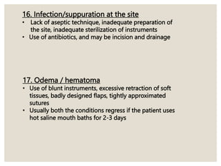 16. Infection/suppuration at the site
• Lack of aseptic technique, inadequate preparation of
the site, inadequate sterilization of instruments
• Use of antibiotics, and may be incision and drainage
17. Odema / hematoma
• Use of blunt instruments, excessive retraction of soft
tissues, badly designed flaps, tightly approximated
sutures
• Usually both the conditions regress if the patient uses
hot saline mouth baths for 2-3 days
 