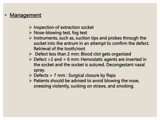 • Management
 Inspection of extraction socket
 Nose-blowing test, fog test
 Instruments, such as, suction tips and probes through the
socket into the antrum in an attempt to confirm the defect.
Retrieval of the tooth/root
 Defect less than 2 mm: Blood clot gets organized
 Defect >2 and < 6 mm: Hemostatic agents are inserted in
the socket and the socket is sutured. Decongestant nasal
spray.
 Defects > 7 mm : Surgical closure by flaps
 Patients should be advised to avoid blowing the nose,
sneezing violently, sucking on straws, and smoking.
 