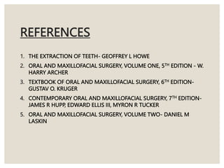 REFERENCES
1. THE EXTRACTION OF TEETH- GEOFFREY L HOWE
2. ORAL AND MAXILLOFACIAL SURGERY, VOLUME ONE, 5TH EDITION - W.
HARRY ARCHER
3. TEXTBOOK OF ORAL AND MAXILLOFACIAL SURGERY, 6TH EDITION-
GUSTAV O. KRUGER
4. CONTEMPORARY ORAL AND MAXILLOFACIAL SURGERY, 7TH EDITION-
JAMES R HUPP, EDWARD ELLIS III, MYRON R TUCKER
5. ORAL AND MAXILLOFACIAL SURGERY, VOLUME TWO- DANIEL M
LASKIN
 