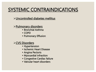 SYSTEMIC CONTRAINDICATIONS
Uncontrolled diabetes mellitus
Pulmonary disorders
 Bronchial Asthma
 COPD
 Pulmonary Effusion
CVS Disorders
 Hypertension
 Ischemic Heart Disease
 Angina Pectoris
 Myocardial infraction
 Congestive Cardiac failure
 Valvular heart disorders
 