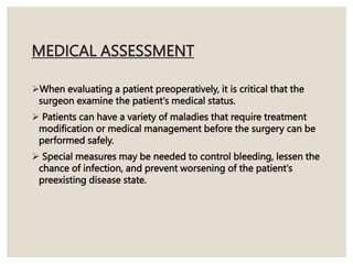 MEDICAL ASSESSMENT
When evaluating a patient preoperatively, it is critical that the
surgeon examine the patient's medical status.
 Patients can have a variety of maladies that require treatment
modification or medical management before the surgery can be
performed safely.
 Special measures may be needed to control bleeding, lessen the
chance of infection, and prevent worsening of the patient's
preexisting disease state.
 