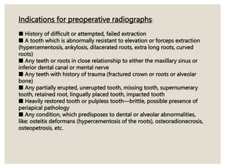 Indications for preoperative radiographs:
■ History of difficult or attempted, failed extraction
■ A tooth which is abnormally resistant to elevation or forceps extraction
(hypercementosis, ankylosis, dilacerated roots, extra long roots, curved
roots)
■ Any teeth or roots in close relationship to either the maxillary sinus or
inferior dental canal or mental nerve
■ Any teeth with history of trauma (fractured crown or roots or alveolar
bone)
■ Any partially erupted, unerupted tooth, missing tooth, supernumerary
tooth, retained root, lingually placed tooth, impacted tooth
■ Heavily restored tooth or pulpless tooth—brittle, possible presence of
periapical pathology
■ Any condition, which predisposes to dental or alveolar abnormalities,
like: osteitis deformans (hypercementosis of the roots), osteoradionecrosis,
osteopetrosis, etc.
 