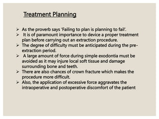  As the proverb says ‘Failing to plan is planning to fail’.
 It is of paramount importance to device a proper treatment
plan before carrying out an extraction procedure.
 The degree of difficulty must be anticipated during the pre-
extraction period.
 A large amount of force during simple exodontia must be
avoided as it may injure local soft tissue and damage
surrounding bone and teeth.
 There are also chances of crown fracture which makes the
procedure more difficult.
 Also, the application of excessive force aggravates the
intraoperative and postoperative discomfort of the patient
Treatment Planning
 