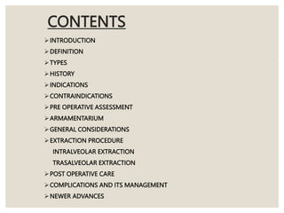 CONTENTS
INTRODUCTION
DEFINITION
TYPES
HISTORY
INDICATIONS
CONTRAINDICATIONS
PRE OPERATIVE ASSESSMENT
ARMAMENTARIUM
GENERAL CONSIDERATIONS
EXTRACTION PROCEDURE
INTRALVEOLAR EXTRACTION
TRASALVEOLAR EXTRACTION
POST OPERATIVE CARE
COMPLICATIONS AND ITS MANAGEMENT
NEWER ADVANCES
 