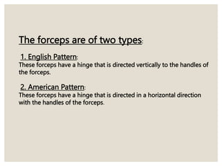 The forceps are of two types:
1. English Pattern:
These forceps have a hinge that is directed vertically to the handles of
the forceps.
2. American Pattern:
These forceps have a hinge that is directed in a horizontal direction
with the handles of the forceps.
 