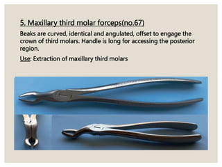 5. Maxillary third molar forceps(no.67)
Beaks are curved, identical and angulated, offset to engage the
crown of third molars. Handle is long for accessing the posterior
region.
Use: Extraction of maxillary third molars
 