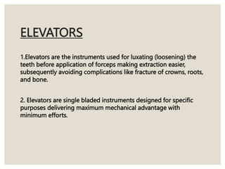 ELEVATORS
1.Elevators are the instruments used for luxating (loosening) the
teeth before application of forceps making extraction easier,
subsequently avoiding complications like fracture of crowns, roots,
and bone.
2. Elevators are single bladed instruments designed for specific
purposes delivering maximum mechanical advantage with
minimum efforts.
 