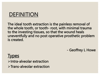 DEFINITION
The ideal tooth extraction is the painless removal of
the whole tooth, or tooth- root, with minimal trauma
to the investing tissues, so that the wound heals
uneventfully and no post operative prosthetic problem
is created.
- Geoffrey L Howe
Types
Intra-alveolar extraction
Trans-alveolar extraction
 