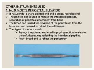 OTHER INSTRUMENTS USED
1. No 9 MOLT’S PERIOSTEAL ELEVATOR
 It has 2 ends- a sharp pointed end and a broad, rounded end.
 The pointed end is used to release the interdental papillae,
separation of periosteal attachment from bone
 The broad end is used for elevation of the periosteum from the
bone and can be used to retract the soft tissues.
 The types of motions used-
 Prying- the pointed end used in pryring motion to elevate
the soft tissues, e.g. reflecting the interdental papillae.
 Push- broad end to reflect the periosteum
 