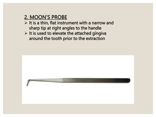2. MOON’S PROBE
 It is a thin, flat instrument with a narrow and
sharp tip at right angles to the handle
 It is used to elevate the attached gingiva
around the tooth prior to the extraction
 