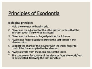 Principles of Exodontia
Biological principles
1. Hold the elevator with palm grip.
2. Never use the adjacent tooth as the fulcrum, unless that the
adjacent tooth is also to be extracted.
3. Never use the buccal or lingual plate as the fulcrum.
4. Always use finger guards to protect the soft tissues if the
elevator slips.
5. Support the shank of the elevator with the index finger to
control the forces applied to the elevator.
6. Always elevate from the mesial side of the tooth.
7. The concave or flat surface of the elevator faces the tooth/root
to be elevated, following the root curvature.
 