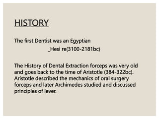 HISTORY
The first Dentist was an Egyptian
_Hesi re(3100-2181bc)
The History of Dental Extraction forceps was very old
and goes back to the time of Aristotle (384-322bc).
Aristotle described the mechanics of oral surgery
forceps and later Archimedes studied and discussed
principles of lever.
 