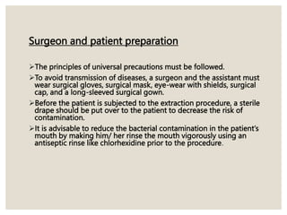 Surgeon and patient preparation
The principles of universal precautions must be followed.
To avoid transmission of diseases, a surgeon and the assistant must
wear surgical gloves, surgical mask, eye-wear with shields, surgical
cap, and a long-sleeved surgical gown.
Before the patient is subjected to the extraction procedure, a sterile
drape should be put over to the patient to decrease the risk of
contamination.
It is advisable to reduce the bacterial contamination in the patient’s
mouth by making him/ her rinse the mouth vigorously using an
antiseptic rinse like chlorhexidine prior to the procedure.
 