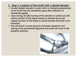 2. Step 2: Luxation of the tooth with a dental elevator.
 Usually straight elevator is used, which is inserted perpendicular
to the tooth into the interdental space after reflection of
interdental papilla.
 Slow strong, forceful turning of the elevator is carried out with
inferior portion of the blade resting on alveolar bone and
superior portion of the blade is turned towards the tooth to be
extracted.
 This will result in some amount of alveolar expansion and
tearing of the periodontal ligament and tooth will move in the
posterior direction
 