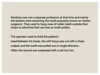 Dentistry was not a separate profession at that time and mainly
the barbers were extracting the tooth popularly known as ‘barber
surgeons’. They used to hang rows of rotten teeth outside their
shops to advertise their services as tooth pullers.
The operator used to hold the patient’s
head between his knees, the soft tissue was cut with a sharp
scalpel, and the tooth was pulled out in single direction.
Often the wound was cauterized with a red hot iron.
 