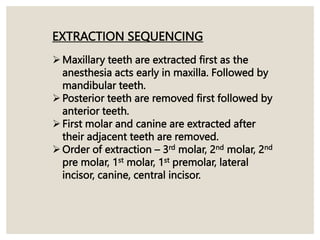 EXTRACTION SEQUENCING
Maxillary teeth are extracted first as the
anesthesia acts early in maxilla. Followed by
mandibular teeth.
Posterior teeth are removed first followed by
anterior teeth.
First molar and canine are extracted after
their adjacent teeth are removed.
Order of extraction – 3rd molar, 2nd molar, 2nd
pre molar, 1st molar, 1st premolar, lateral
incisor, canine, central incisor.
 