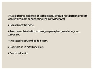 Radiographic evidence of complicated/difficult root pattern or roots
with unfavorable or conflicting lines of withdrawal
Sclerosis of the bone
Teeth associated with pathology—periapical granuloma, cyst,
tumor, etc.
Impacted teeth, embedded teeth.
Roots close to maxillary sinus.
Fractured teeth
 