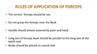 • The correct forceps should be use
• Do not grasp the forceps near the Beak
• Handle should almost covered by palm and hand
• Long axis of forceps beak should be parallel to the long axis of the
tooth root
• Beaks should be placed on sound root
 