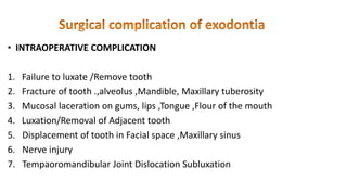 • INTRAOPERATIVE COMPLICATION
1. Failure to luxate /Remove tooth
2. Fracture of tooth .,alveolus ,Mandible, Maxillary tuberosity
3. Mucosal laceration on gums, lips ,Tongue ,Flour of the mouth
4. Luxation/Removal of Adjacent tooth
5. Displacement of tooth in Facial space ,Maxillary sinus
6. Nerve injury
7. Tempaoromandibular Joint Dislocation Subluxation
 