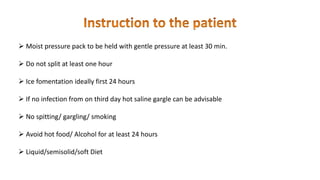  Moist pressure pack to be held with gentle pressure at least 30 min.
 Do not split at least one hour
 Ice fomentation ideally first 24 hours
 If no infection from on third day hot saline gargle can be advisable
 No spitting/ gargling/ smoking
 Avoid hot food/ Alcohol for at least 24 hours
 Liquid/semisolid/soft Diet
 
