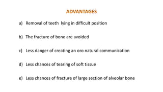 a) Removal of teeth lying in difficult position
b) The fracture of bone are avoided
c) Less danger of creating an oro natural communication
d) Less chances of tearing of soft tissue
e) Less chances of fracture of large section of alveolar bone
 
