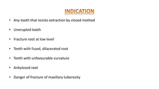 • Any tooth that resists extraction by closed method
• Unerupted tooth
• Fracture root at low level
• Teeth with fused, dilacerated root
• Teeth with unfavourable curvature
• Ankylosed root
• Danger of fracture of maxillary tuberosity
 