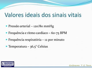 Valores ideais dos sinais vitais
 Pressão arterial – 120/80 mmHg

 Frequência e ritmo cardíaco – 60-75 BPM

 Frequência respiratória – 12 por minuto

 Temperatura – 36,5° Celsius
 