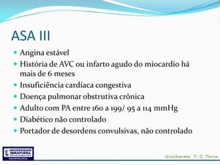 ASA III
 Angina estável
 História de AVC ou infarto agudo do miocardio há
    mais de 6 meses
   Insuficiência cardíaca congestiva
   Doença pulmonar obstrutiva crônica
   Adulto com PA entre 160 a 199/ 95 a 114 mmHg
   Diabético não controlado
   Portador de desordens convulsivas, não controlado
 