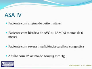 ASA IV
 Paciente com angina de peito instável


 Paciente com história de AVC ou IAM há menos de 6
 meses

 Paciente com severa insuficiência cardíaca congestiva


 Adulto com PA acima de 200/115 mmHg
 