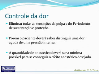Controle da dor
 Eliminar todas as sensações da polpa e do Periodonto
 de sustentação e proteção.

 Porém o paciente deverá saber distinguir uma dor
 aguda de uma pressão intensa.

 A quantidade de anestésico deverá ser a mínima
 possível para se conseguir o efeito anestésico desejado.
 