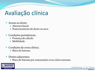 Avaliação clínica
 Acesso ao dente;
    Abertura bucal.
    Posicionamento do dente no arco.

 Condições periodontais;
    Presença de cálculo
    Mobilidade.

 Condições da coroa clínica;
    Risco de fraturas.

 Dentes adjacentes;
    Risco de fraturas por restaurações e/ou cáries extensas.



                                                                Terra, G.
 