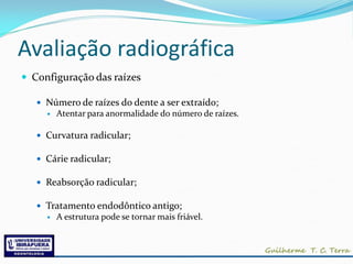 Avaliação radiográfica
 Configuração das raízes

    Número de raízes do dente a ser extraído;
        Atentar para anormalidade do número de raízes.

    Curvatura radicular;

    Cárie radicular;

    Reabsorção radicular;

    Tratamento endodôntico antigo;
        A estrutura pode se tornar mais friável.
 