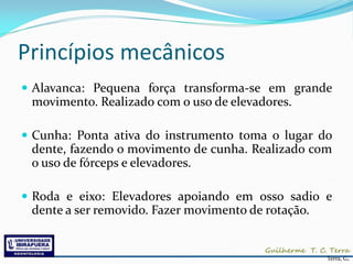 Princípios mecânicos
 Alavanca: Pequena força transforma-se em grande
 movimento. Realizado com o uso de elevadores.

 Cunha: Ponta ativa do instrumento toma o lugar do
 dente, fazendo o movimento de cunha. Realizado com
 o uso de fórceps e elevadores.

 Roda e eixo: Elevadores apoiando em osso sadio e
 dente a ser removido. Fazer movimento de rotação.


                                                     Terra, G.
 