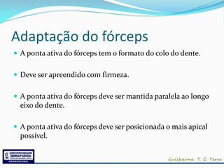 Adaptação do fórceps
 A ponta ativa do fórceps tem o formato do colo do dente.


 Deve ser apreendido com firmeza.


 A ponta ativa do fórceps deve ser mantida paralela ao longo
  eixo do dente.

 A ponta ativa do fórceps deve ser posicionada o mais apical
  possível.
 