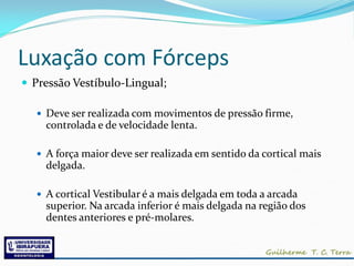 Luxação com Fórceps
 Pressão Vestíbulo-Lingual;

   Deve ser realizada com movimentos de pressão firme,
    controlada e de velocidade lenta.

   A força maior deve ser realizada em sentido da cortical mais
    delgada.

   A cortical Vestibular é a mais delgada em toda a arcada
    superior. Na arcada inferior é mais delgada na região dos
    dentes anteriores e pré-molares.
 