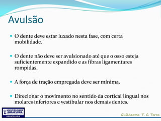Avulsão
 O dente deve estar luxado nesta fase, com certa
  mobilidade.

 O dente não deve ser avulsionado até que o osso esteja
  suficientemente expandido e as fibras ligamentares
  rompidas.

 A força de tração empregada deve ser mínima.

 Direcionar o movimento no sentido da cortical lingual nos
  molares inferiores e vestibular nos demais dentes.
 