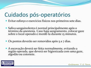 Cuidados pós-operatórios
 Evitar esforço e exercícios físicos nos primeiros sete dias.

 Saliva sanguinolenta é normal principalmente após o
  término da anestesia. Caso haja sangramento, colocar gaze
  sobre o local operado e mordê-la durante 15 minutos.

 Os pontos deverão ser removidos após 5 a 7 dias.

 A escovação deverá ser feita normalmente, evitando a
  região operada, que deverá ser higienizada com uma gaze,
  algodão ou cotonete.
 