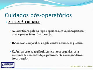 Cuidados pós-operatórios
 APLICAÇÃO DE GELO

   A. Lubrificar a pele na região operada com vaselina pastosa,
    creme para mãos ou óleo de soja.


   B. Colocar 2 ou 3 cubos de gelo dentro de um saco plástico.


   C. Aplicar gelo na região durante 4 horas seguidas, com
    intervalo de 2 minutos (que praticamente corresponderá à
    troca de gelo).
 