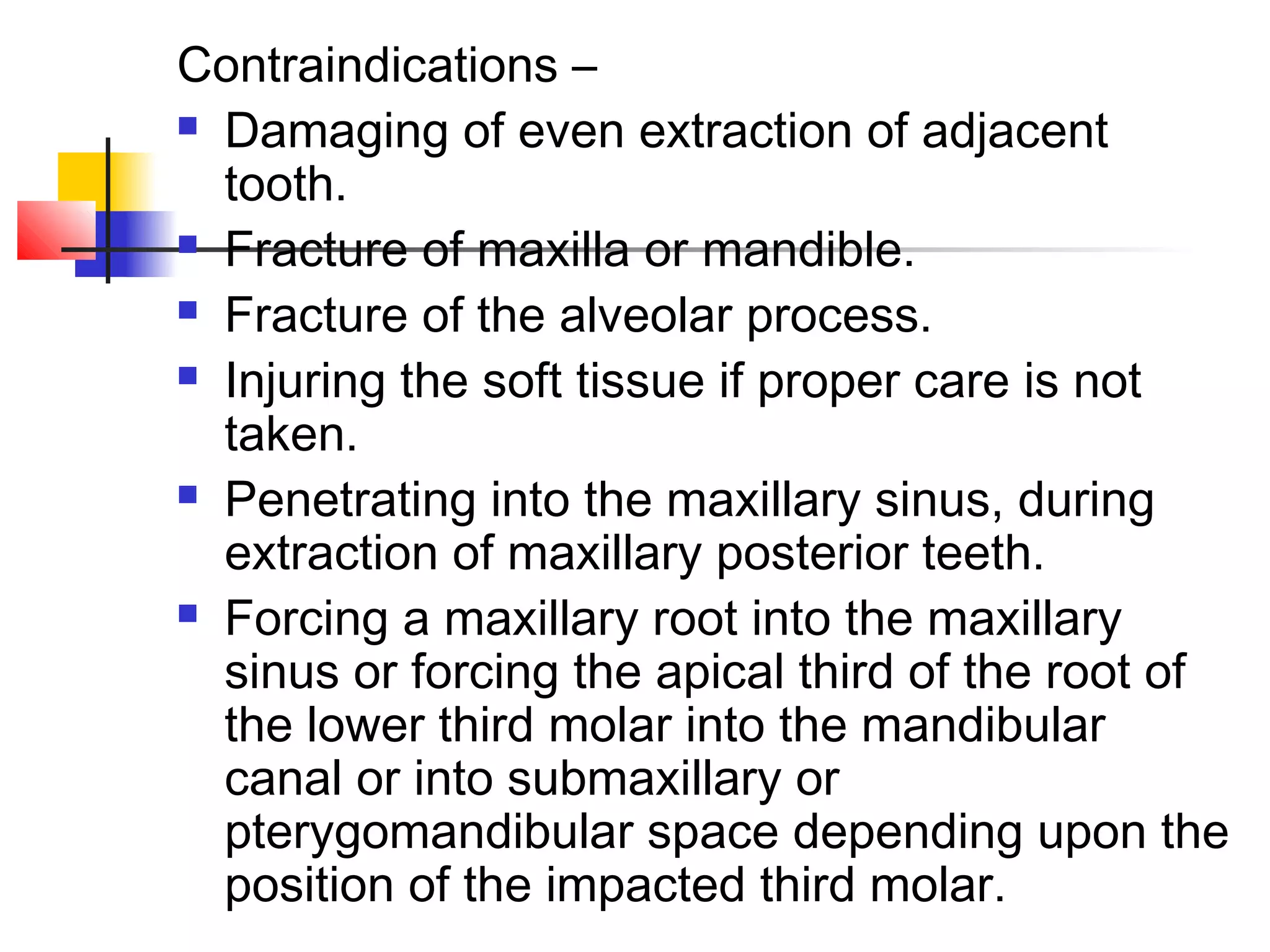 Contraindications – 
 Damaging of even extraction of adjacent 
tooth. 
 Fracture of maxilla or mandible. 
 Fracture of the alveolar process. 
 Injuring the soft tissue if proper care is not 
taken. 
 Penetrating into the maxillary sinus, during 
extraction of maxillary posterior teeth. 
 Forcing a maxillary root into the maxillary 
sinus or forcing the apical third of the root of 
the lower third molar into the mandibular 
canal or into submaxillary or 
pterygomandibular space depending upon the 
position of the impacted third molar. 
 