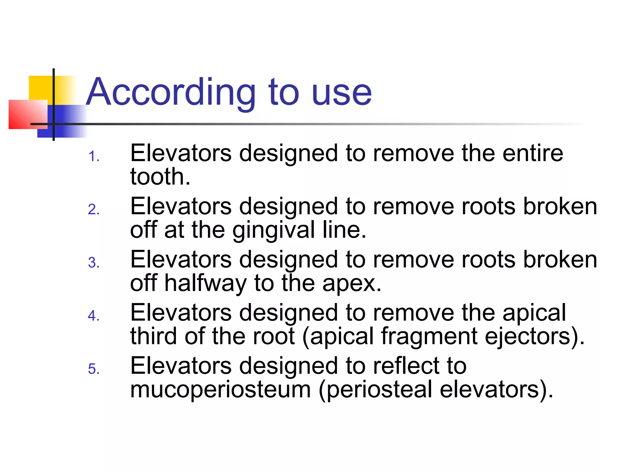 According to use 
1. Elevators designed to remove the entire 
tooth. 
2. Elevators designed to remove roots broken 
off at the gingival line. 
3. Elevators designed to remove roots broken 
off halfway to the apex. 
4. Elevators designed to remove the apical 
third of the root (apical fragment ejectors). 
5. Elevators designed to reflect to 
mucoperiosteum (periosteal elevators). 
 