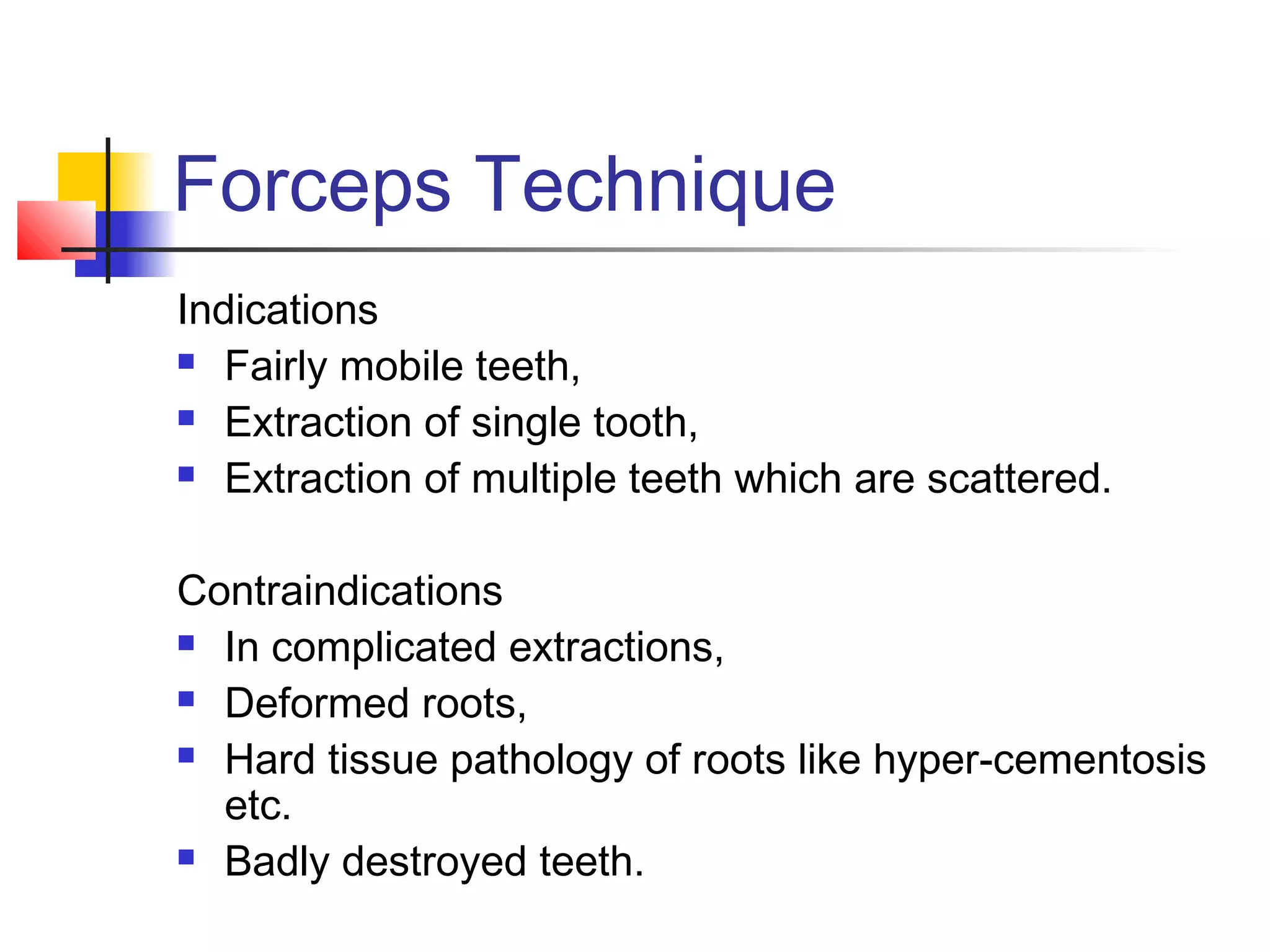 Forceps Technique 
Indications 
 Fairly mobile teeth, 
 Extraction of single tooth, 
 Extraction of multiple teeth which are scattered. 
Contraindications 
 In complicated extractions, 
 Deformed roots, 
 Hard tissue pathology of roots like hyper-cementosis 
etc. 
 Badly destroyed teeth. 
 