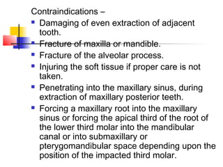 Contraindications – 
 Damaging of even extraction of adjacent 
tooth. 
 Fracture of maxilla or mandible. 
 Fracture of the alveolar process. 
 Injuring the soft tissue if proper care is not 
taken. 
 Penetrating into the maxillary sinus, during 
extraction of maxillary posterior teeth. 
 Forcing a maxillary root into the maxillary 
sinus or forcing the apical third of the root of 
the lower third molar into the mandibular 
canal or into submaxillary or 
pterygomandibular space depending upon the 
position of the impacted third molar. 
 