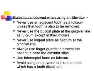 Rules to be followed when using an Elevator – 
 Never use an adjacent tooth as a fulcrum 
unless that tooth is also to be removed. 
 Never use the buccal plate at the gingival line 
as fulcrum except in third molars. 
 Never use lingual plate as fulcrum at the 
gingival line. 
 Always use finger guards to protect the 
patient in case the elevator slips. 
 Use interseptal bone as fulcrum. 
 Avoid using an elevator to laxate a tooth 
which has a tooth distal to it. 
 