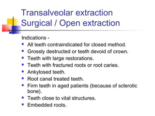 Transalveolar extraction 
Surgical / Open extraction 
Indications - 
 All teeth contraindicated for closed method. 
 Grossly destructed or teeth devoid of crown. 
 Teeth with large restorations. 
 Teeth with fractured roots or root caries. 
 Ankylosed teeth. 
 Root canal treated teeth. 
 Firm teeth in aged patients (because of sclerotic 
bone). 
 Teeth close to vital structures. 
 Embedded roots. 
 