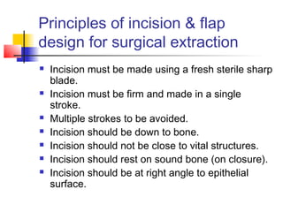 Principles of incision & flap 
design for surgical extraction 
 Incision must be made using a fresh sterile sharp 
blade. 
 Incision must be firm and made in a single 
stroke. 
 Multiple strokes to be avoided. 
 Incision should be down to bone. 
 Incision should not be close to vital structures. 
 Incision should rest on sound bone (on closure). 
 Incision should be at right angle to epithelial 
surface. 
 