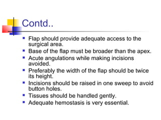 Contd.. 
 Flap should provide adequate access to the 
surgical area. 
 Base of the flap must be broader than the apex. 
 Acute angulations while making incisions 
avoided. 
 Preferably the width of the flap should be twice 
its height. 
 Incisions should be raised in one sweep to avoid 
button holes. 
 Tissues should be handled gently. 
 Adequate hemostasis is very essential. 
 